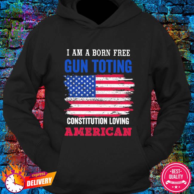 I Am A Born Free Gun Toting Constitution Loving American Flag Shirt Hoodie Sweater Long Sleeve And Tank Top