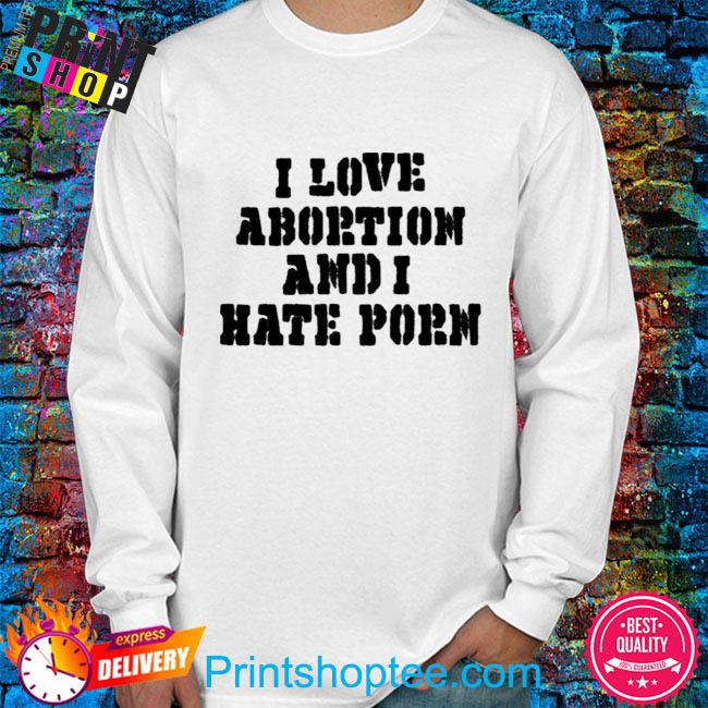 I Hate Porn - I Love Abortion And I Hate Porn Shirt, hoodie, sweater, long sleeve and  tank top