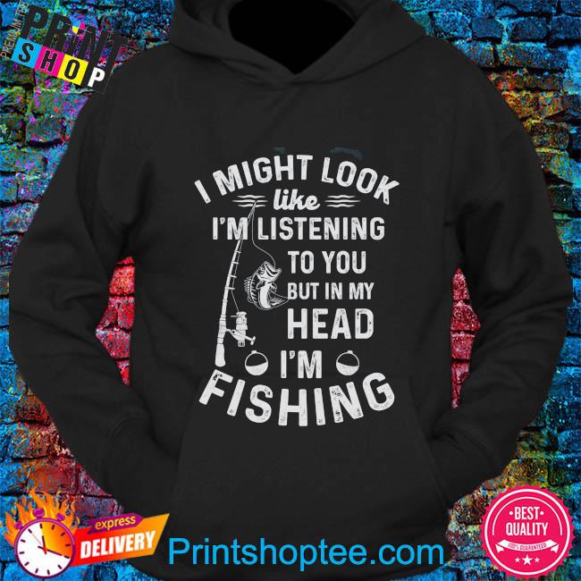 I might look like I'm listening to you but in my head I'm fishing shirt,  hoodie, sweater, long sleeve and tank top