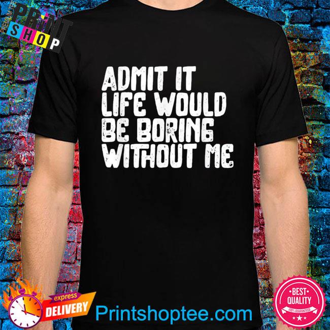 Admit it life would be boring without me humor shirt