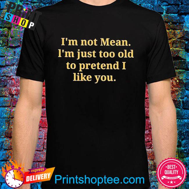 I'm not mean I'm just too old to pretend I like you shirt