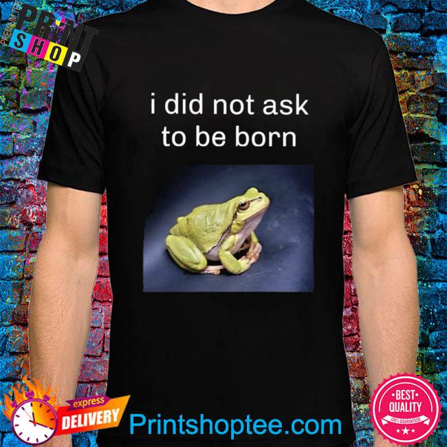 I did not ask to be born frog existence shirt