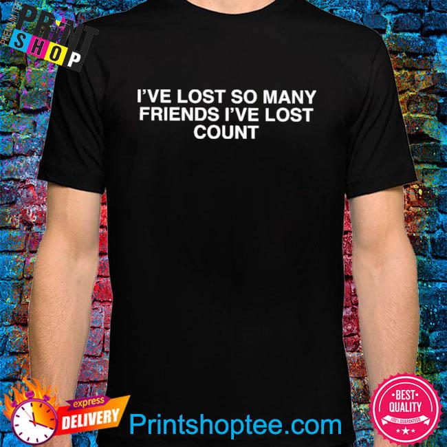 I've lost so many friends I've lost count shirt