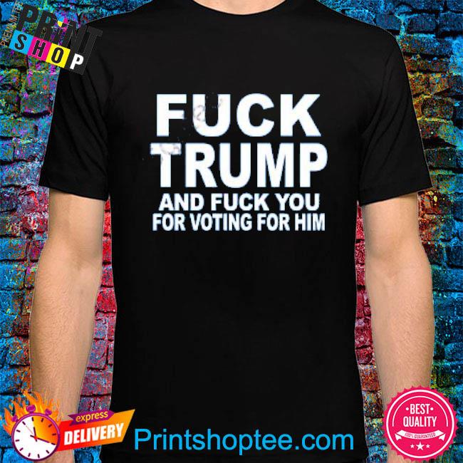 Fuck Trump And Fuck You For Voting For Him new 2023 Shirts