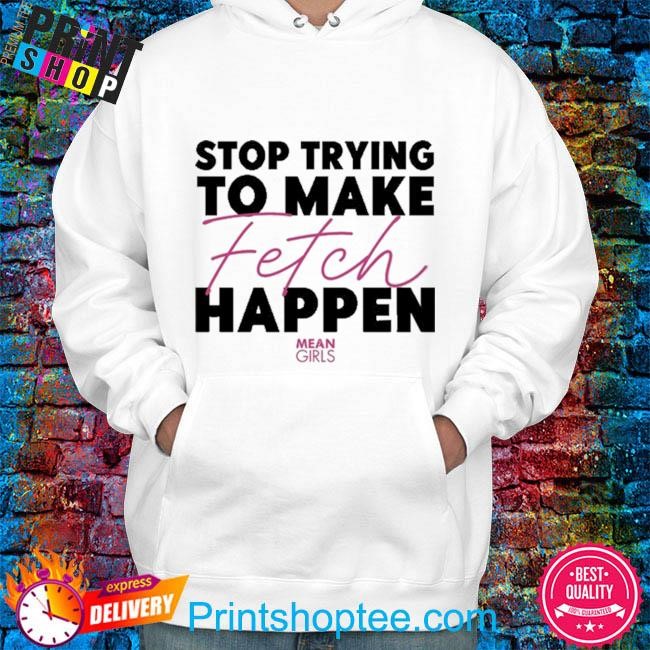 Mean Girls Stop Trying To Make Fetch Happen shirt, hoodie, sweater